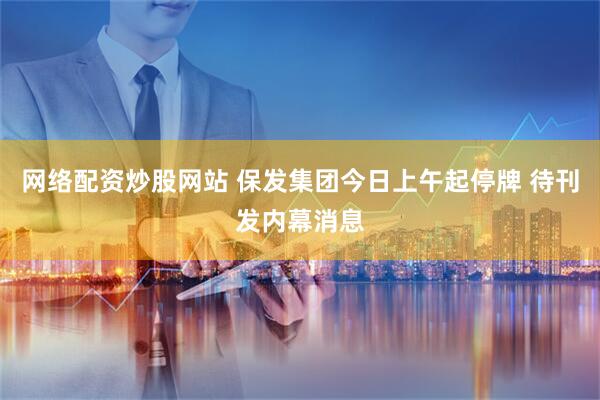 网络配资炒股网站 保发集团今日上午起停牌 待刊发内幕消息
