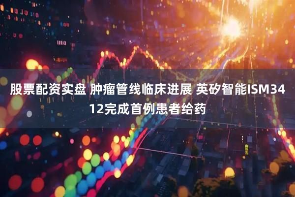 股票配资实盘 肿瘤管线临床进展 英矽智能ISM3412完成首例患者给药
