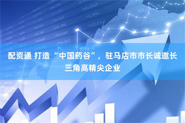 配资通 打造 “中国药谷”，驻马店市市长诚邀长三角高精尖企业