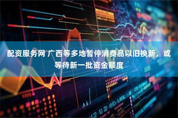 配资服务网 广西等多地暂停消费品以旧换新，或等待新一批资金额度