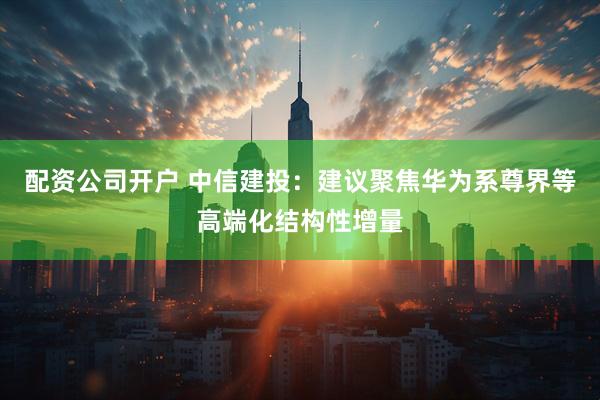 配资公司开户 中信建投：建议聚焦华为系尊界等高端化结构性增量