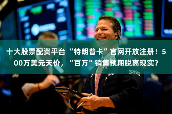 十大股票配资平台 “特朗普卡”官网开放注册！500万美元天价，“百万”销售预期脱离现实？