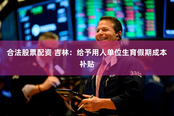 合法股票配资 吉林：给予用人单位生育假期成本补贴