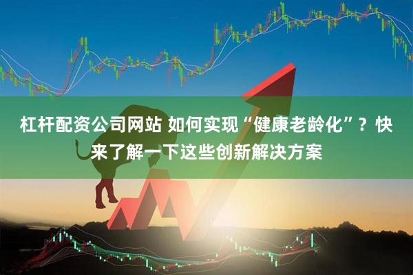 杠杆配资公司网站 如何实现“健康老龄化”？快来了解一下这些创新解决方案