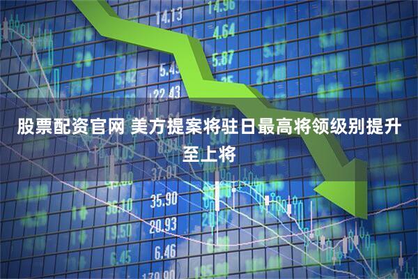 股票配资官网 美方提案将驻日最高将领级别提升至上将