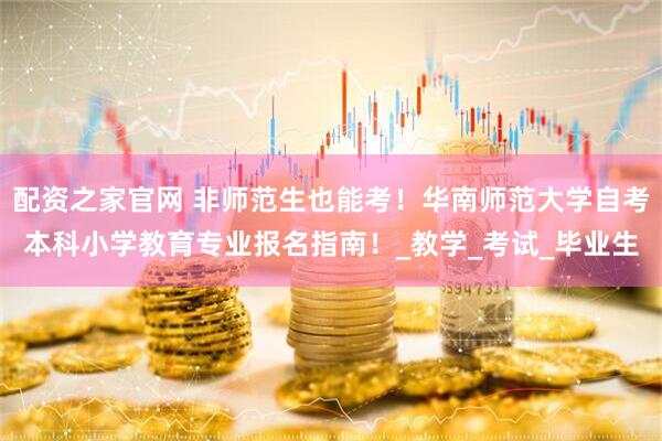 配资之家官网 非师范生也能考！华南师范大学自考本科小学教育专业报名指南！_教学_考试_毕业生