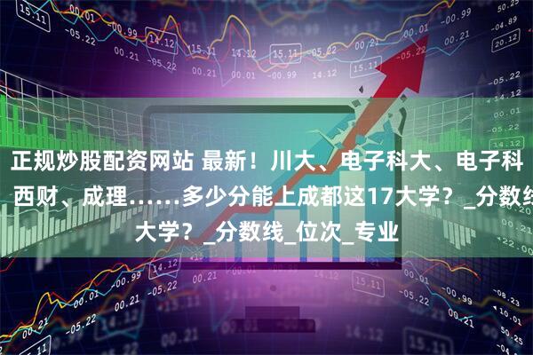 正规炒股配资网站 最新！川大、电子科大、电子科大成都学院、西财、成理……多少分能上成都这17大学？_分数线_位次_专业