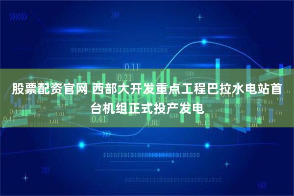 股票配资官网 西部大开发重点工程巴拉水电站首台机组正式投产发电