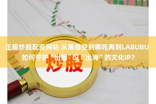 正规炒股配资网站 从黑悟空到哪吒再到LABUBU 如何守护“出圈”又“出海”的文化IP？