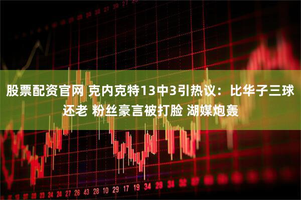 股票配资官网 克内克特13中3引热议：比华子三球还老 粉丝豪言被打脸 湖媒炮轰