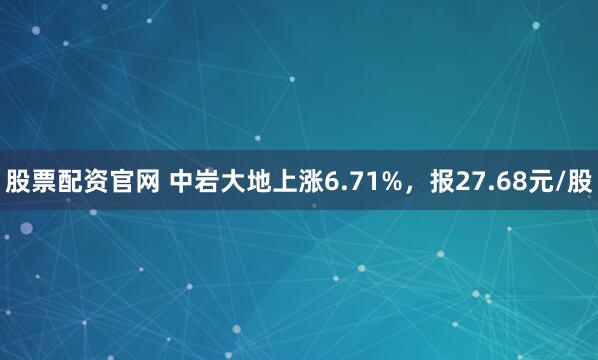 股票配资官网 中岩大地上涨6.71%，报27.68元/股