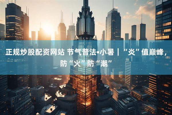 正规炒股配资网站 节气普法•小暑｜“炎”值巅峰，防“火”防“潮”