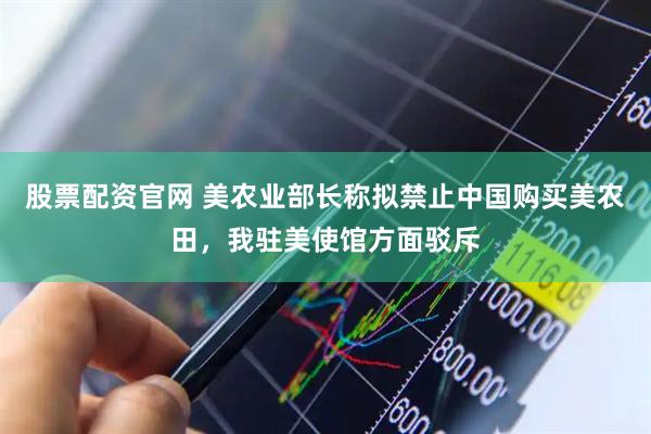 股票配资官网 美农业部长称拟禁止中国购买美农田，我驻美使馆方面驳斥