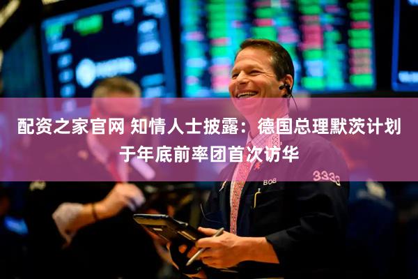 配资之家官网 知情人士披露：德国总理默茨计划于年底前率团首次访华