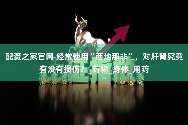 配资之家官网 经常使用“西地那非”，对肝肾究竟有没有损伤？_药物_身体_用药