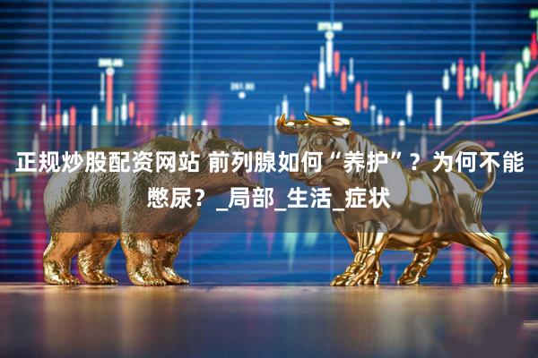 正规炒股配资网站 前列腺如何“养护”？为何不能憋尿？_局部_生活_症状