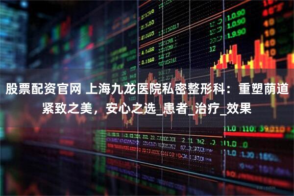 股票配资官网 上海九龙医院私密整形科：重塑荫道紧致之美，安心之选_患者_治疗_效果