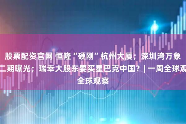 股票配资官网 恒隆“硬刚”杭州大厦；深圳湾万象城二期曝光；瑞幸大股东要买星巴克中国？| 一周全球观察