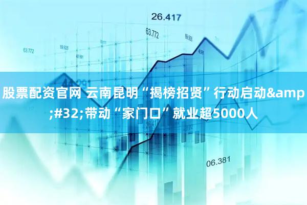 股票配资官网 云南昆明“揭榜招贤”行动启动&#32;带动“家门口”就业超5000人