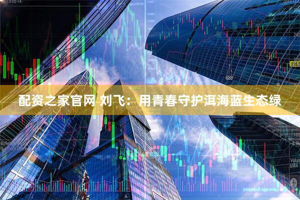 配资之家官网 刘飞：用青春守护洱海蓝生态绿