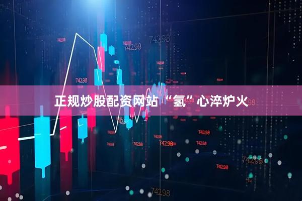 正规炒股配资网站 “氢”心淬炉火