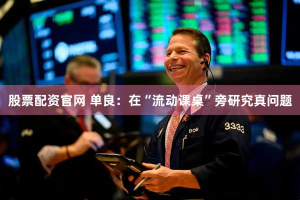 股票配资官网 单良：在“流动课桌”旁研究真问题
