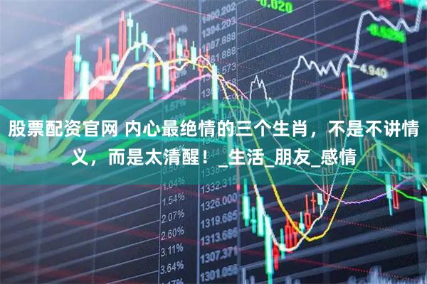 股票配资官网 内心最绝情的三个生肖，不是不讲情义，而是太清醒！_生活_朋友_感情