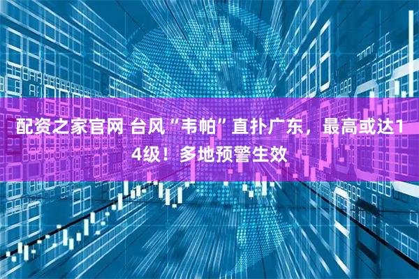 配资之家官网 台风“韦帕”直扑广东，最高或达14级！多地预警生效