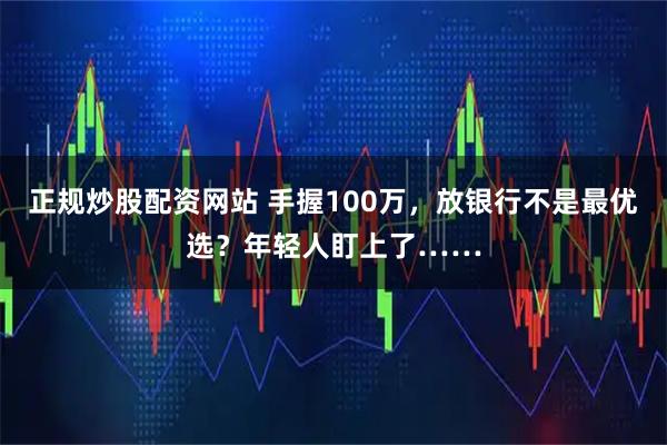 正规炒股配资网站 手握100万，放银行不是最优选？年轻人盯上了……