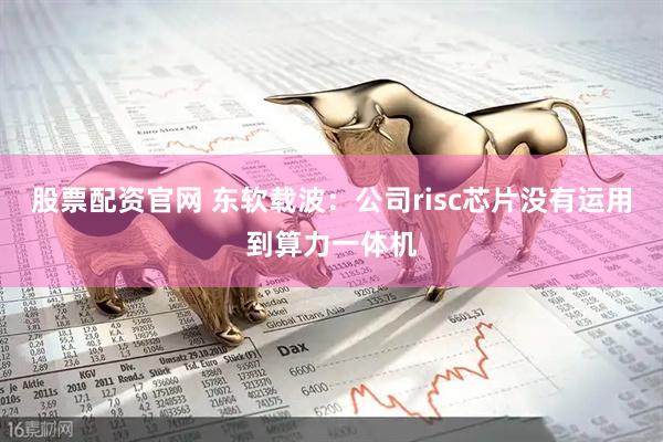 股票配资官网 东软载波：公司risc芯片没有运用到算力一体机