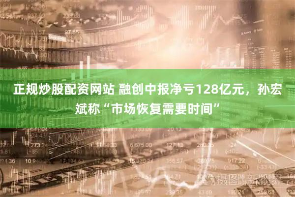 正规炒股配资网站 融创中报净亏128亿元，孙宏斌称“市场恢复需要时间”