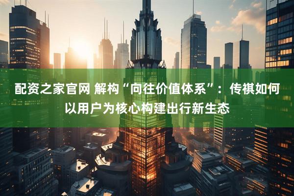 配资之家官网 解构“向往价值体系”：传祺如何以用户为核心构建出行新生态