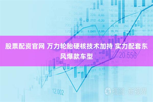 股票配资官网 万力轮胎硬核技术加持 实力配套东风爆款车型