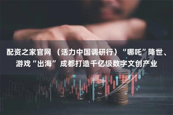 配资之家官网 （活力中国调研行）“哪吒”降世、游戏“出海” 成都打造千亿级数字文创产业