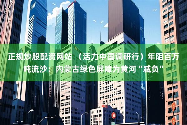 正规炒股配资网站 （活力中国调研行）年阻百万吨流沙：内蒙古绿色屏障为黄河“减负”