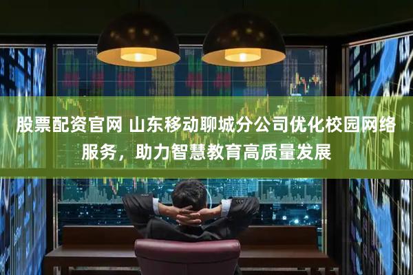 股票配资官网 山东移动聊城分公司优化校园网络服务，助力智慧教育高质量发展