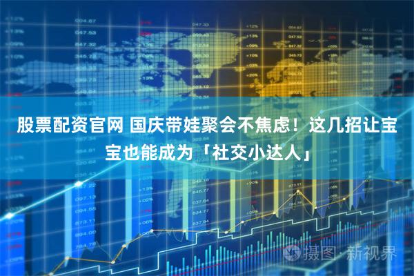 股票配资官网 国庆带娃聚会不焦虑！这几招让宝宝也能成为「社交小达人」