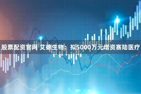 股票配资官网 艾德生物：拟5000万元增资赛陆医疗